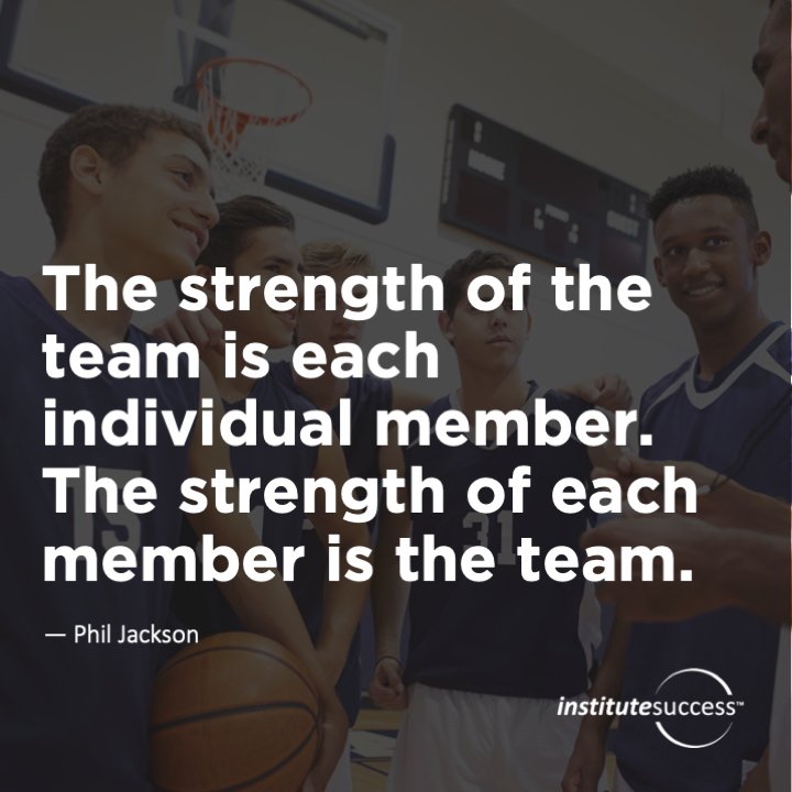 The strength of the team is each individual member. The strength of each member is the team.	Phil Jackson