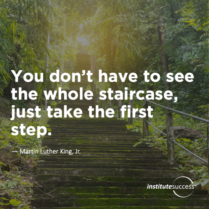 You don’t have to see the whole staircase, just take the first step. 	Martin Luther King, Jr.