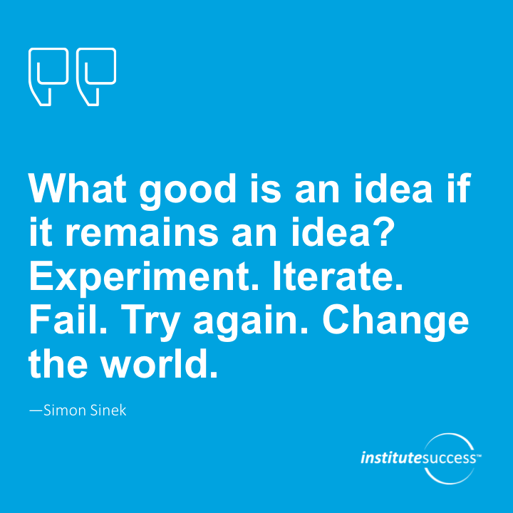 What good is an idea if it remains an idea? Try. Experiment. Iterate. Fail. Try again. Change the world.	Simon Sinek