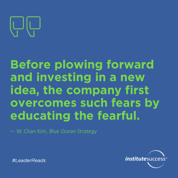 Before plowing forward and investing in a new idea, the company first overcomes such fears by educating the fearful.	W. Chan Kim