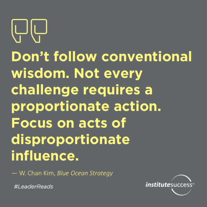 Don’t follow conventional wisdom. Not every challenge requires a proportionate action. Focus on acts of disproportionate influence.	W. Chan Kim
