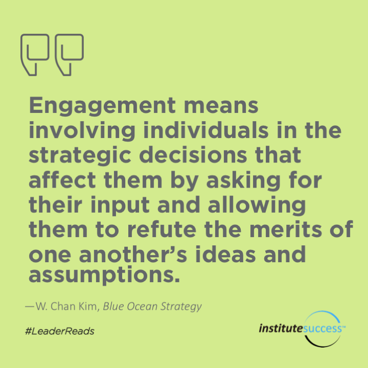 Engagement means involving individuals in the strategic decisions that affect them by asking for their input and allowing them to refute the merits of one another’s ideas and assumptions.	W. Chan Kim