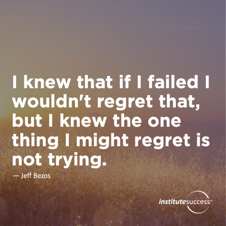 I knew that if I failed I wouldn’t regret that, but I knew the one thing I might regret is not trying.	Jeff Bezos