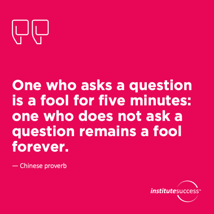 One who asks a question is a fool for five minutes: one who does not ask a question remains a fool forever.	Chinese proverb