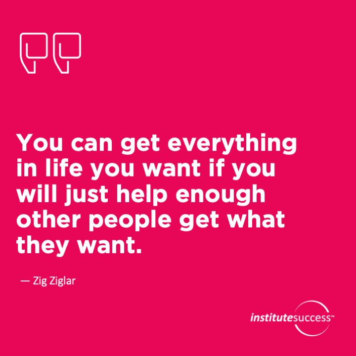 You can get everything in life you want if you will just help enough other people get what they want.	Zig Ziglar