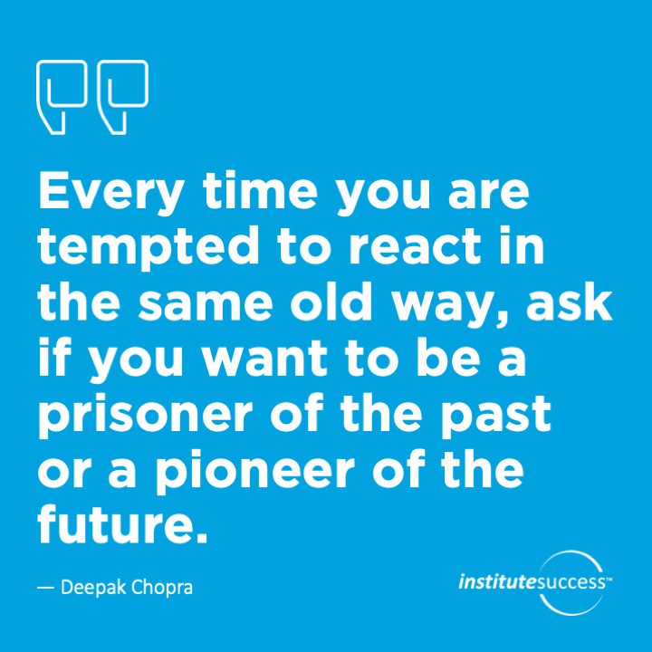 Every time you are tempted to react in the same old way, ask if you want to be a prisoner of the past or a pioneer of the future. 	Deepak Chopra