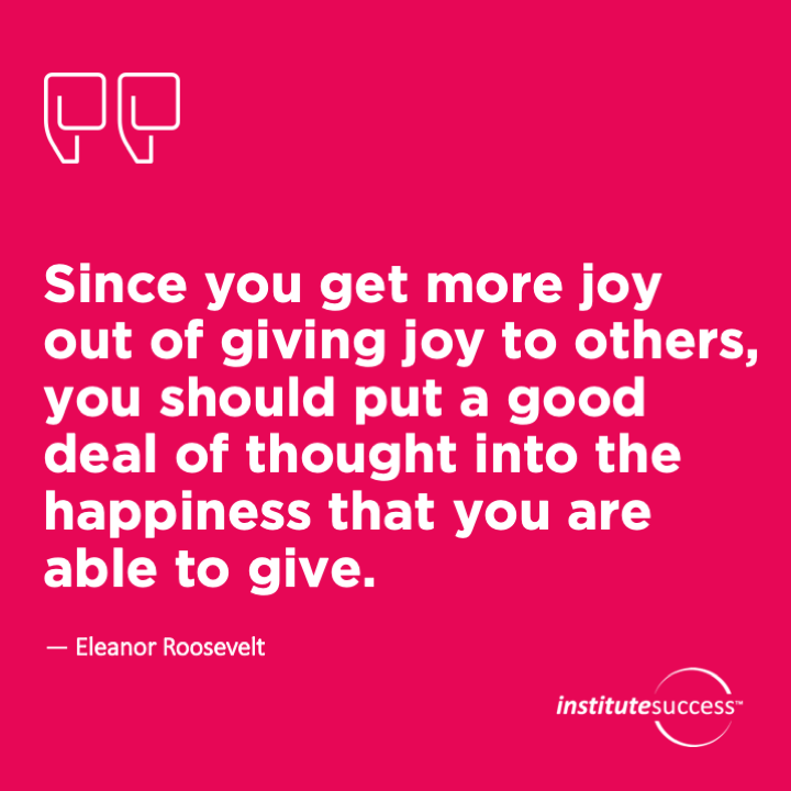 Since you get more joy out of giving joy to others, you should put a good deal of thought into the happiness that you are able to give.	Eleanor Roosevelt