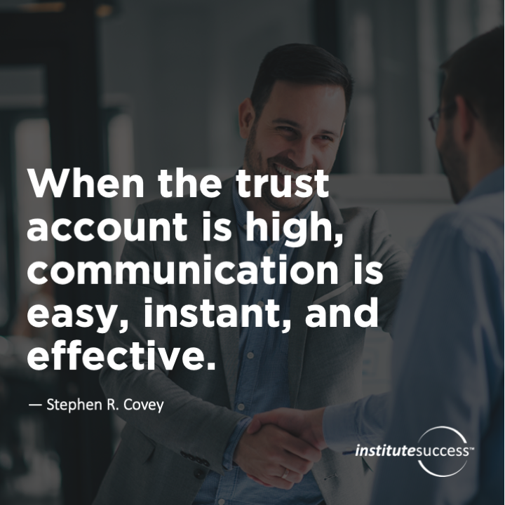 When the trust account is high, communication is easy, instant, and effective.	Stephen R. Covey