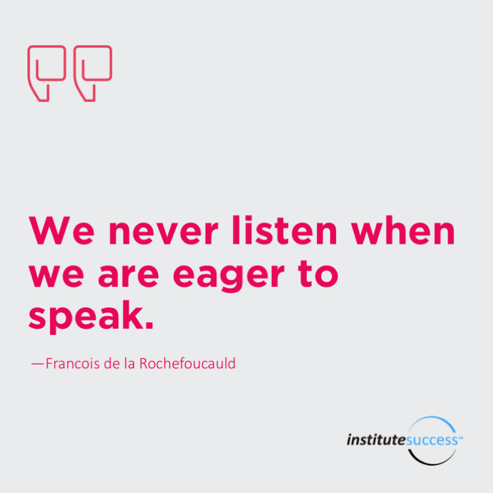 We never listen when we are eager to speak.	 Francois de la Rochefoucauld