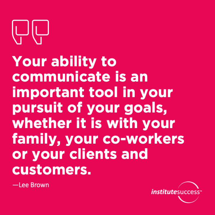 Your ability to communicate is an important tool in your pursuit of your goals, whether it is with your family, your co-workers or your clients and customers.	Lee Brown