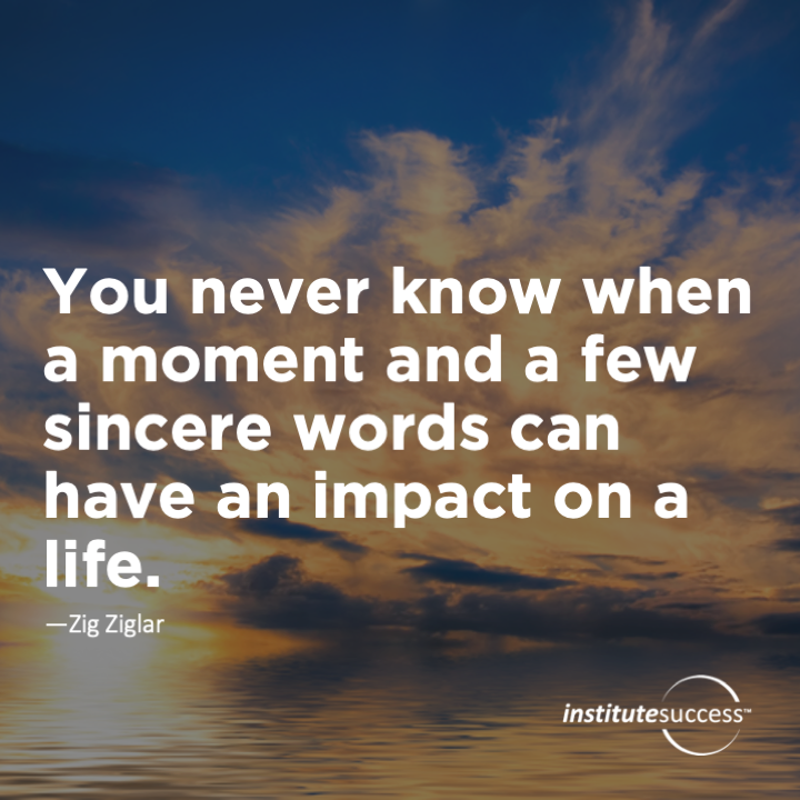 You never know when a moment and a few sinceree words can have an impact on a life.   	Zig Ziglar