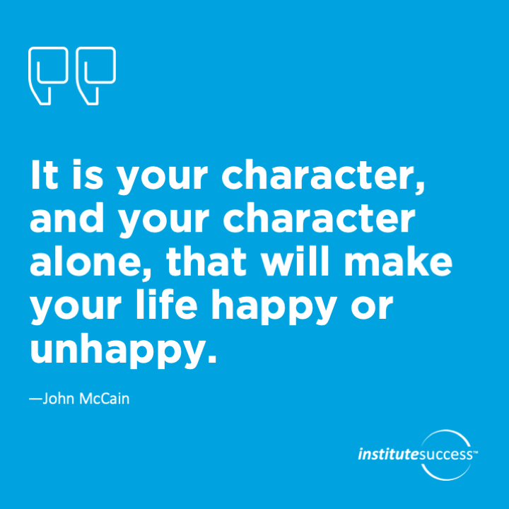 It is your character, and your character alone, that will make your life happy or unhappy.	John McCain
