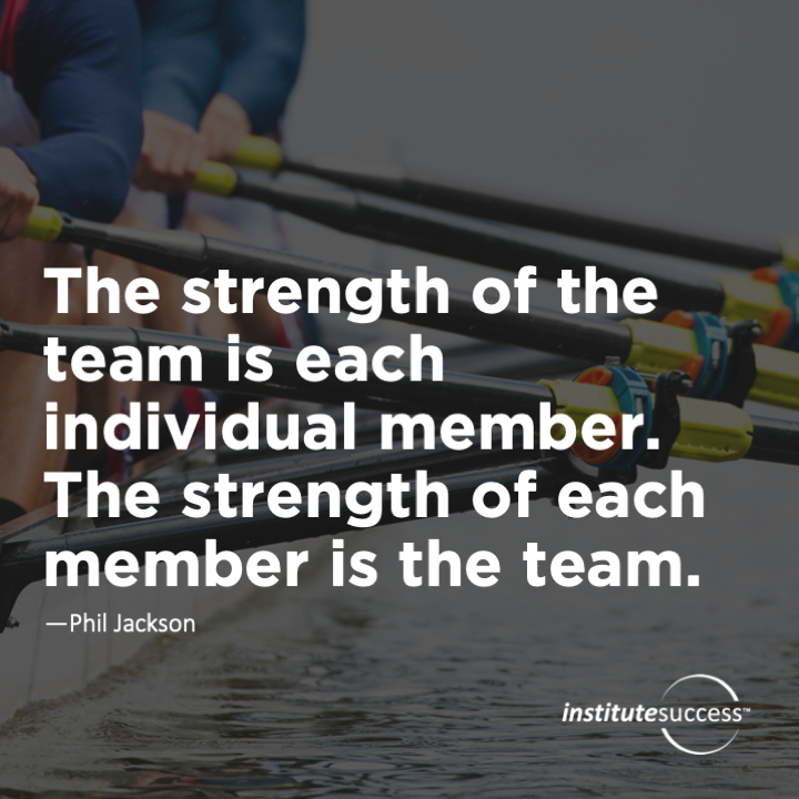 The strength of the team is each individual member. The strength of each member is the team.	Phil Jackson