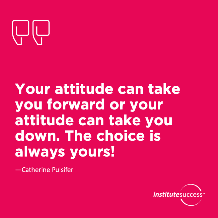 Your attitude can take you forward or your attitude can take you down. The choice is always yours!	Catherine Pulsifer