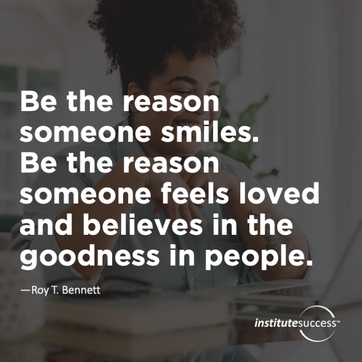 Be the reason someone smiles. Be the reason someone feels loved and believes in the goodness in people.	Roy T. Bennett