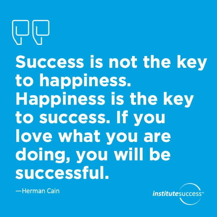 Success is not the key to happiness. Happiness is the key to success. If you love what you are doing, you will be successful.	Herman Cain