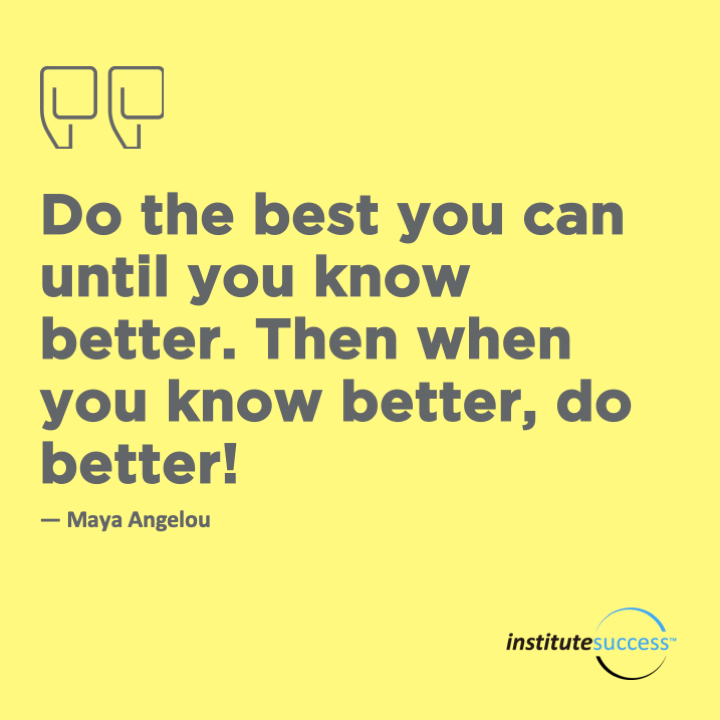 Do the best you can until you know better.  Then when you know better, do better!   Maya Angelou