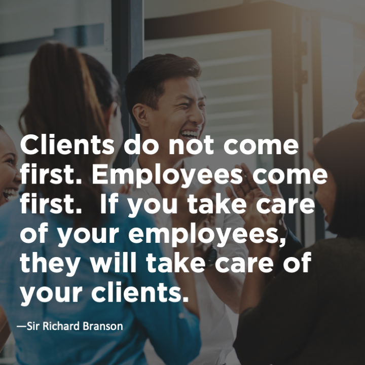 Clients do not come first. Employees come first. If you take care of your employees, they will take care of the clients.	Richard Branson