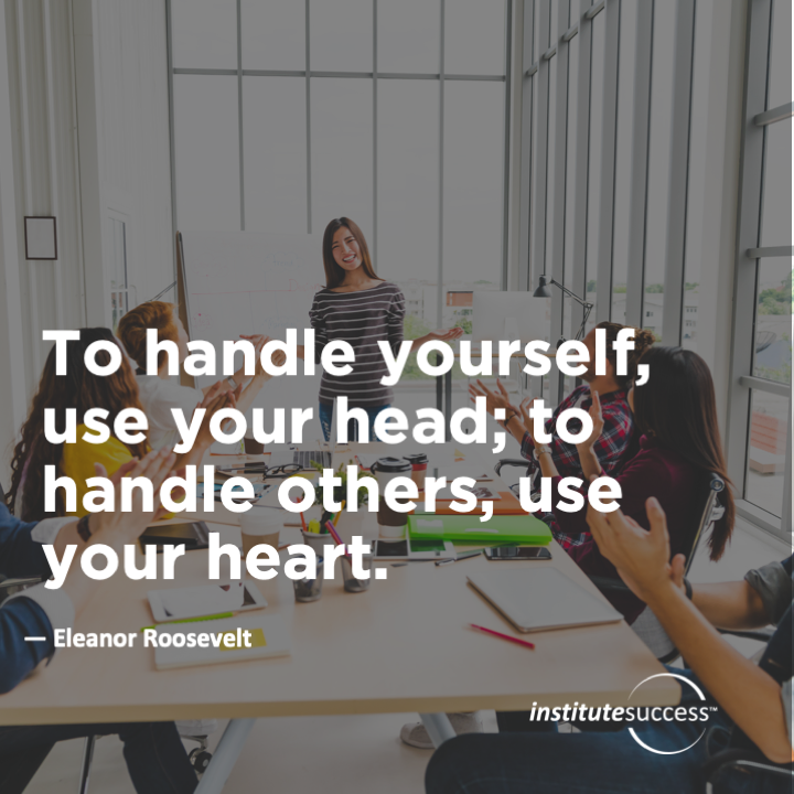 To handle yourself use your head; to handle others, use your heart.  Eleanor Roosevelt