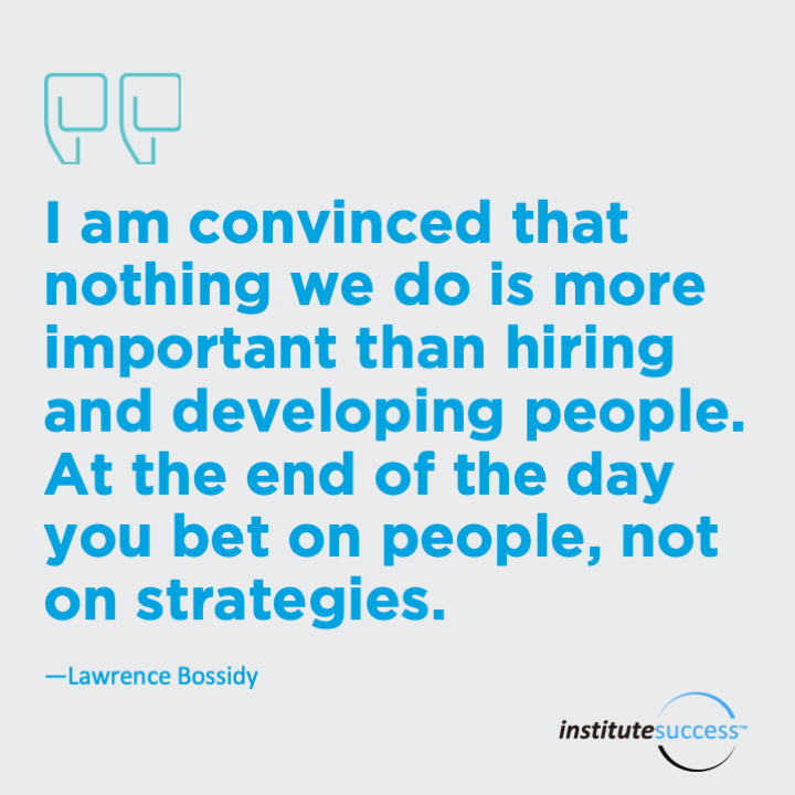 I am convinced that nothing we do is more important than hiring and developing people. At the end of the day you bet on people, not on strategies. 	Lawrence Bossidy