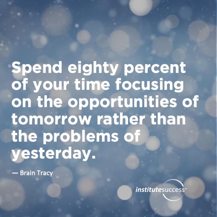 Spend eighty percent of your time focusing on the opportunities of tomorrow rather than the problems of yesterday.	Brian Tracy