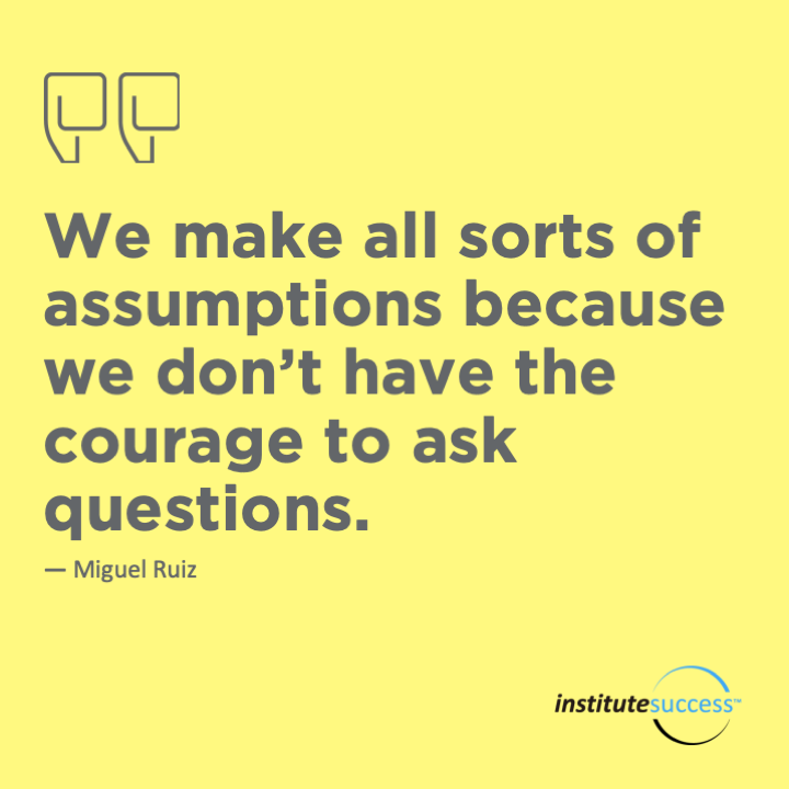 We make all sorts of assumptions because we don’t have the courage to ask questions.	Don Miguel Ruiz