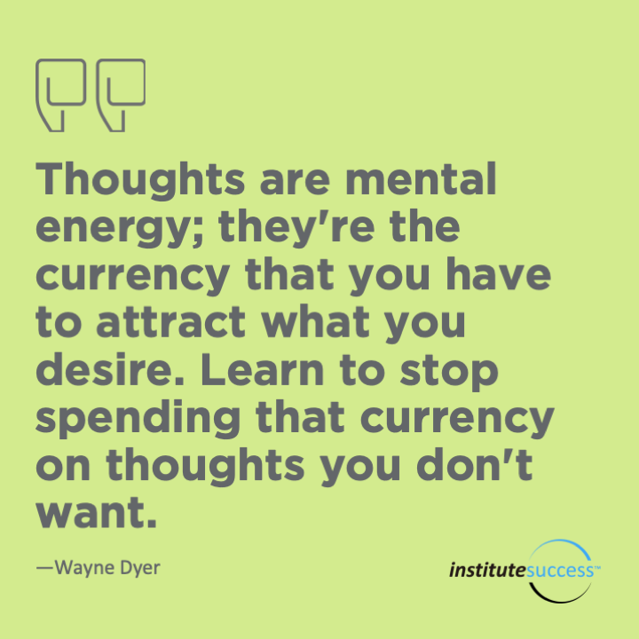Thoughts are mental energy; they’re the currency that you have to attract what you desire. Learn to stop spending that currency on thoughts you don’t want.  Wayne Dyer