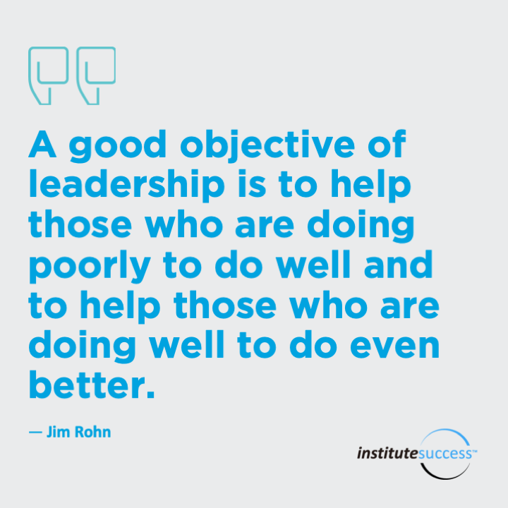 A good objective of leadership is to help those who are doing poorly to do well and to help those who are doing well to do even better.  Jim Rohn