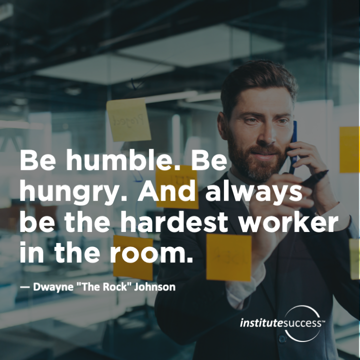 Be humble. Be hungry. And always be the hardest worker in the room.	Dwayne “The Rock” Johnson