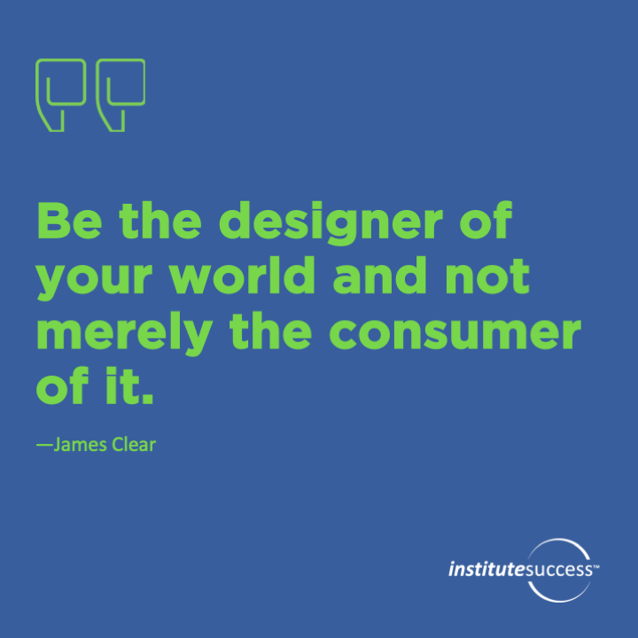 Be the designer of your world and not merely the consumer of it.  James Clear
