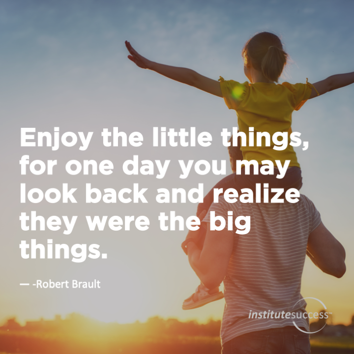 Enjoy the little things, for one day you may look back and realize they were the big things.	 Robert Brault