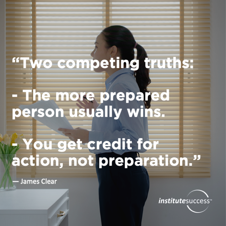 Two competing truths:  - The more prepared person usually wins.  - You get credit for action, not preparation.  James Clear