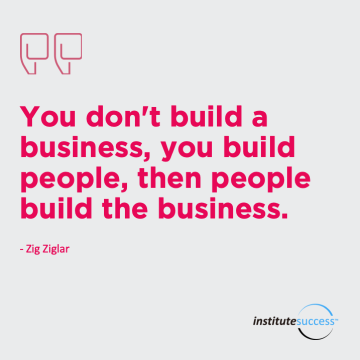 You don’t build a business, you build people, then people build the business.  Zig Ziglar