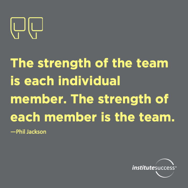 The strength of the team is each individual member. The strength of each member is the team.  Phil Jackson