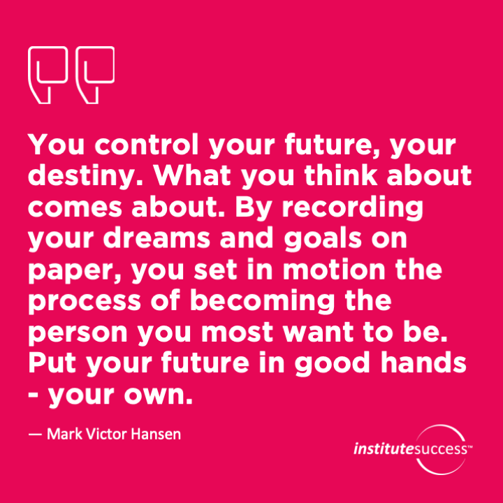You control your future, your destiny. What you think about comes about. By recording your dreams and goals on paper, you set in motion the process of becoming the person you most want to be. Put your future in good hands – your own.	 Mark Victor Hansen