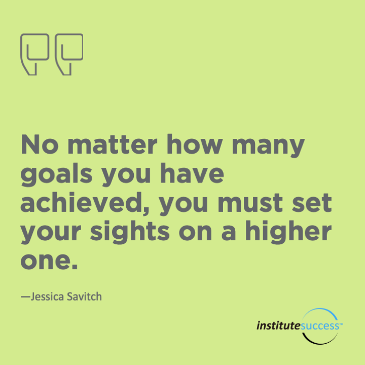 No matter how many goals you have achieved, you must set your sights on a higher one.	Jessica Savitch