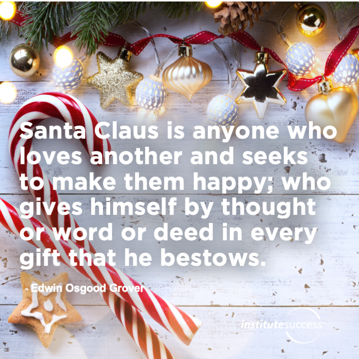 Santa Claus is anyone who loves another and seeks to make them happy; who gives himself by thought or word or deed in every gift that he bestows.   Edwin Osgood Grover