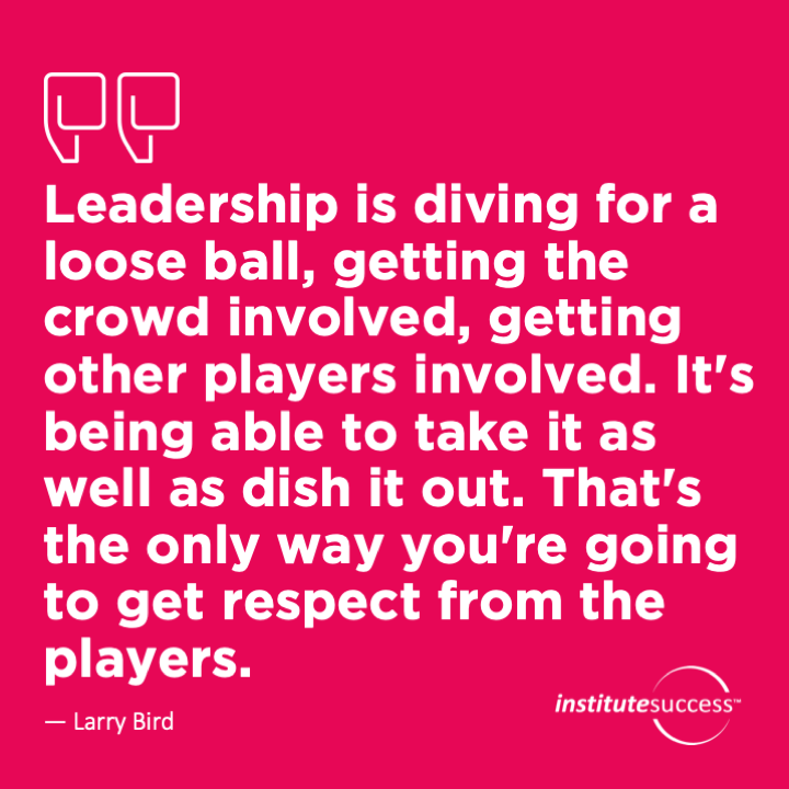 Leadership is diving for a loose ball, getting the crowd involved, getting other players involved. It’s being able to take it as well as dish it out. That’s the only way you’re going to get respect from the players.  Larry Bird