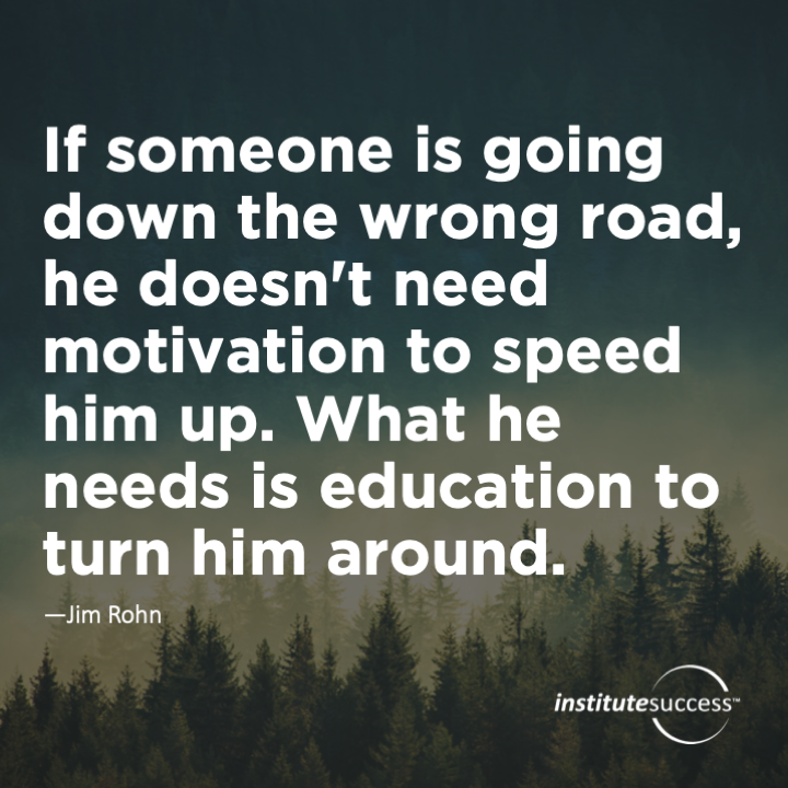 If someone is going down the wrong road, he doesn’t need motivation to speed him up. What he needs is education to turn him around.  Jim Rohn