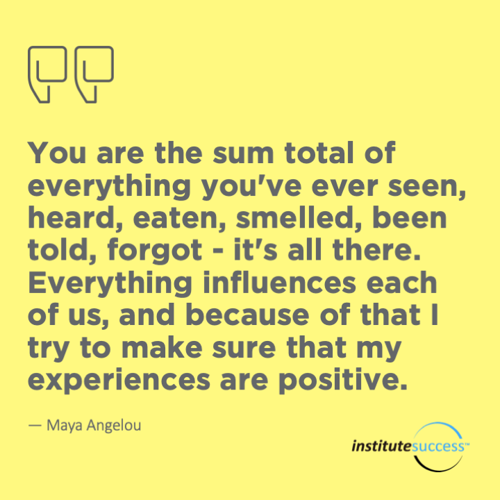 You are the sum total of everything you’ve ever seen, heard, eaten, smelled, been told, forgot – it’s all there. Everything influences each of us, and because of that I try to make sure that my experiences are positive.  Maya Angelou