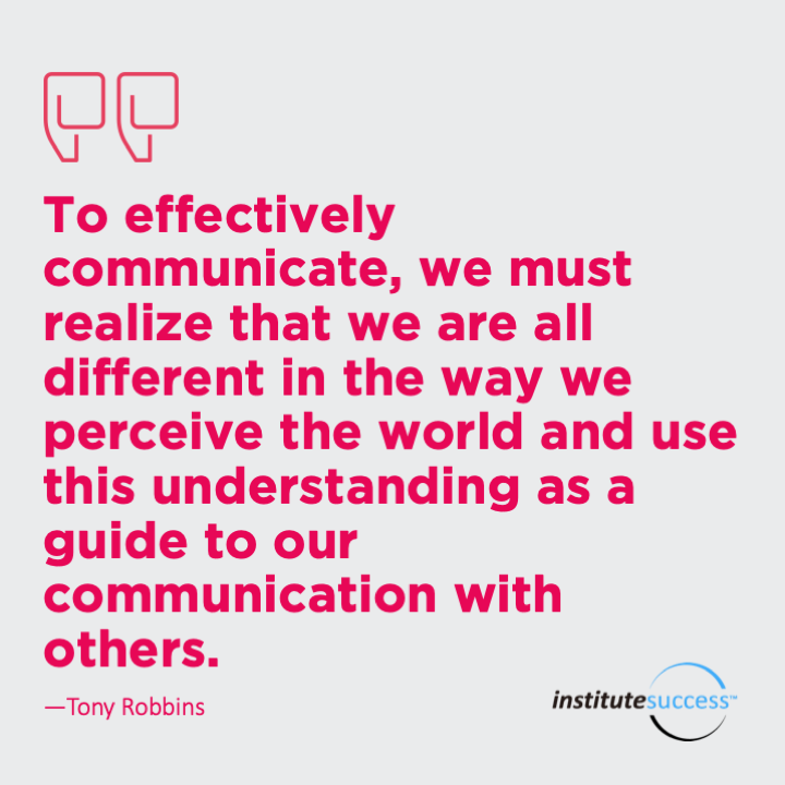To effectively communicate, we must realize that we are all different in the way we perceive the world and use this understanding as a guide to our communication with others.	Tony Robbins